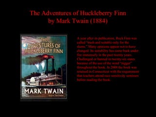 The Adventures of Huckleberry Finn
      by Mark Twain (1884)

                A year after its publication, Huck Finn was
                called “trash and suitable only for the
                slums.” Many opinions appear not to have
                changed. Its suitability has come back under
                fire immensely in the past twenty years.
                Challenged or banned in twenty-six states
                because of the use of the word “nigger”
                throughout the book. In 2008 the book was
                retained in Connecticut with the requirement
                that teachers attend race sensitivity seminars
                before reading the book.
 
