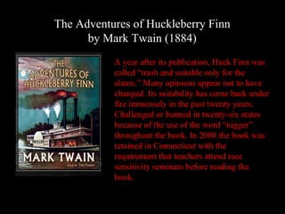 The Adventures of Huckleberry Finn
      by Mark Twain (1884)
           A year after its publication, Huck Finn was
           called “trash and suitable only for the
           slums.” Many opinions appear not to have
           changed. Its suitability has come back under
           fire immensely in the past twenty years.
           Challenged or banned in twenty-six states
           because of the use of the word “nigger”
           throughout the book. In 2008 the book was
           retained in Connecticut with the
           requirement that teachers attend race
           sensitivity seminars before reading the
           book.
 