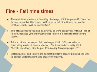 Fire - Fail nine times 
● The next time you face a daunting challenge, think to yourself, “In order 
for me to resolve this issue, I will have to fail nine times, but on the 
tenth attempt, I will be successful.” 
● This attitude frees you and allows you to think creatively without fear of 
failure, because you understand that failure is a forward step toward 
success. 
● Take a risk and when you fail, no longer think, “Oh, no, what a 
frustrating waste of time and effort,” but instead correctly think, 
“Great: one down, nine to go— I’m making forward progress!” 
● Mistakes, loss, and failure are all flashing lights clearly pointing the way 
to deeper understanding and creative solutions. 
 