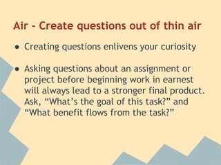 Air - Create questions out of thin air 
● Creating questions enlivens your curiosity 
● Asking questions about an assignment or 
project before beginning work in earnest 
will always lead to a stronger final product. 
Ask, “What’s the goal of this task?” and 
“What benefit flows from the task?” 
 