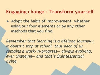 Engaging change : Transform yourself 
● Adopt the habit of improvement, whether 
using our four elements or by any other 
methods that you find. 
Remember that learning is a lifelong journey ; 
It doesn’t stop at school. thus each of us 
remains a work-in-progress— always evolving, 
ever changing— and that’s Quintessential 
living. 
 