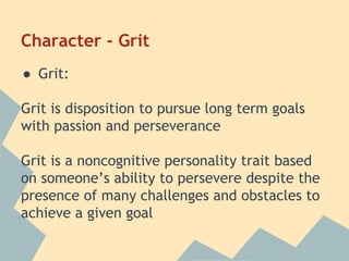 Character - Grit 
● Grit: 
Grit is disposition to pursue long term goals 
with passion and perseverance 
Grit is a noncognitive personality trait based 
on someone’s ability to persevere despite the 
presence of many challenges and obstacles to 
achieve a given goal 
 