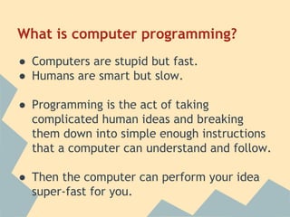 What is computer programming? 
● Computers are stupid but fast. 
● Humans are smart but slow. 
● Programming is the act of taking 
complicated human ideas and breaking 
them down into simple enough instructions 
that a computer can understand and follow. 
● Then the computer can perform your idea 
super-fast for you. 
 