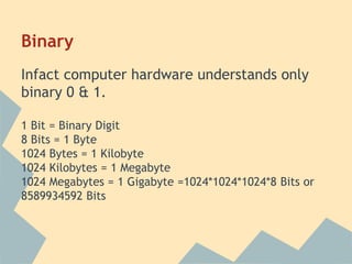 Binary 
Infact computer hardware understands only 
binary 0 & 1. 
1 Bit = Binary Digit 
8 Bits = 1 Byte 
1024 Bytes = 1 Kilobyte 
1024 Kilobytes = 1 Megabyte 
1024 Megabytes = 1 Gigabyte =1024*1024*1024*8 Bits or 
8589934592 Bits 
 