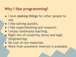 Why I like programming? 
● I love making things for other people to 
use. 
● I like solving puzzles. 
● I like experimenting and research. 
● I enjoy continuous learning. 
● Right mix of creativity (Arts) and logic 
(Engineering) 
● No cost of raw materials. 
● Work from anywhere internet is available. 
 
