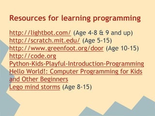 Resources for learning programming 
http://lightbot.com/ (Age 4-8 & 9 and up) 
http://scratch.mit.edu/ (Age 5-15) 
http://www.greenfoot.org/door (Age 10-15) 
http://code.org 
Python-Kids-Playful-Introduction-Programming 
Hello World!: Computer Programming for Kids 
and Other Beginners 
Lego mind storms (Age 8-15) 
 