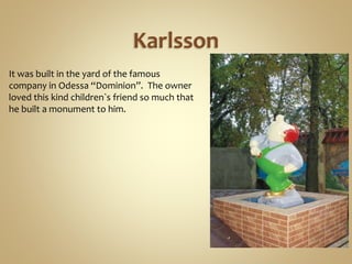 Karlsson
It was built in the yard of the famous
company in Odessa “Dominion”. The owner
loved this kind children`s friend so much that
he built a monument to him.
 