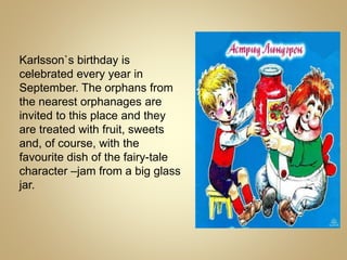 Karlsson`s birthday is
celebrated every year in
September. The orphans from
the nearest orphanages are
invited to this place and they
are treated with fruit, sweets
and, of course, with the
favourite dish of the fairy-tale
character –jam from a big glass
jar.
 