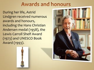 During her life, Astrid
Lindgren received numerous
awards and honours,
including the Hans Christian
Andersen medal (1958), the
Lewis Carroll Shelf Award
(1973) and UNESCO Book
Award (1993).
 