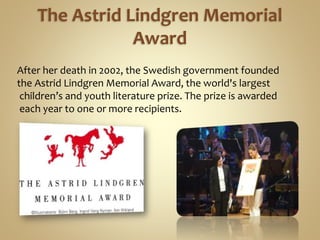 The Astrid Lindgren Memorial
Award
After her death in 2002, the Swedish government founded
the Astrid Lindgren Memorial Award, the world's largest
children’s and youth literature prize. The prize is awarded
each year to one or more recipients.
 