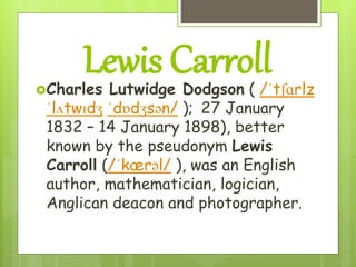Lewis CarrollCharles Lutwidge Dodgson ( /ˈtʃɑrlz
ˈlʌtwɪdʒ ˈdɒdʒsən/ ); 27 January
1832 – 14 January 1898), better
known by the pseudonym Lewis
Carroll (/ˈkærəl/ ), was an English
author, mathematician, logician,
Anglican deacon and photographer.
 