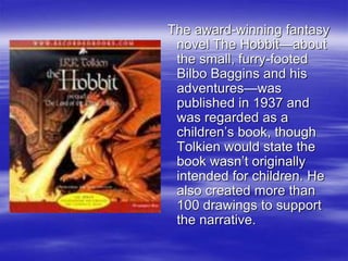 The award-winning fantasy
novel The Hobbit—about
the small, furry-footed
Bilbo Baggins and his
adventures—was
published in 1937 and
was regarded as a
children’s book, though
Tolkien would state the
book wasn’t originally
intended for children. He
also created more than
100 drawings to support
the narrative.
 