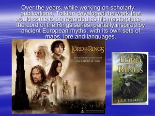 Over the years, while working on scholarly
publications, Tolkien developed the work that
would come to be regarded as his masterpiece—
the Lord of the Rings series, partially inspired by
ancient European myths, with its own sets of
maps, lore and languages.
 