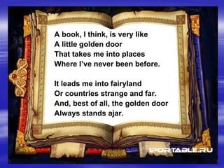 A book, I think, is very like
A little golden door
That takes me into places
Where I’ve never been before.
It leads me into fairyland
Or countries strange and far.
And, best of all, the golden door
Always stands ajar.
 