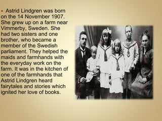  Astrid Lindgren was born
on the 14 November 1907.
She grew up on a farm near
Vimmerby, Sweden. She
had two sisters and one
brother, who became a
member of the Swedish
parliament. They helped the
maids and farmhands with
the everyday work on the
farm. It was in the kitchen of
one of the farmhands that
Astrid Lindgren heard
fairytales and stories which
ignited her love of books.
 