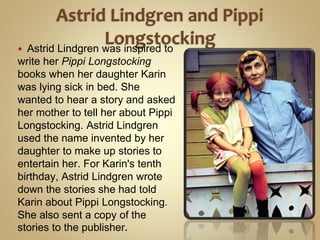  Astrid Lindgren was inspired to
write her Pippi Longstocking
books when her daughter Karin
was lying sick in bed. She
wanted to hear a story and asked
her mother to tell her about Pippi
Longstocking. Astrid Lindgren
used the name invented by her
daughter to make up stories to
entertain her. For Karin's tenth
birthday, Astrid Lindgren wrote
down the stories she had told
Karin about Pippi Longstocking.
She also sent a copy of the
stories to the publisher.
 