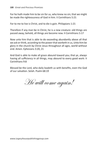 100 Great and Precious Promises


For he hath made him to be sin for us, who knew no sin; that we might
be made the righteousness of God in him. II Corinthians 5:21

For to me to live is Christ, and to die is gain. Philippians 1:21

Therefore if any man be in Christ, he is a new creature: old things are
passed away; behold, all things are become new. II Corinthians 5:17

Now unto him that is able to do exceeding abundantly above all that
we ask or think, according to the power that worketh in us, Unto him be
glory in the church by Christ Jesus throughout all ages, world without
end. Amen. Ephesians 3:20, 21

And God is able to make all grace abound toward you; that ye, always
having all sufficiency in all things, may abound to every good work: II
Corinthians 9:8

Blessed be the Lord, who daily loadeth us with benefits, even the God
of our salvation. Selah. Psalm 68:19



             He will come again!




www.Legacyhousepublishinggroup.com
 