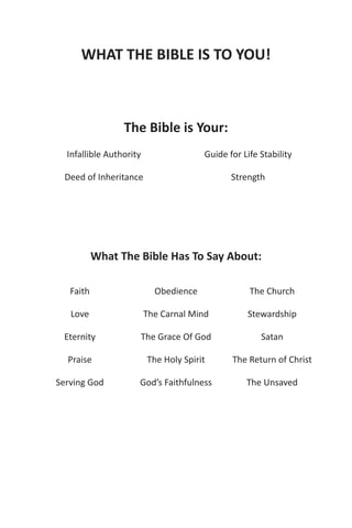 WHAT THE BIBLE IS TO YOU!



                 The Bible is Your:
  Infallible Authority                 Guide for Life Stability

 Deed of Inheritance                          Strength




           What The Bible Has To Say About:

   Faith                   Obedience               The Church

   Love                  The Carnal Mind          Stewardship

 Eternity            The Grace Of God                 Satan

  Praise                 The Holy Spirit      The Return of Christ

Serving God          God’s Faithfulness           The Unsaved
 