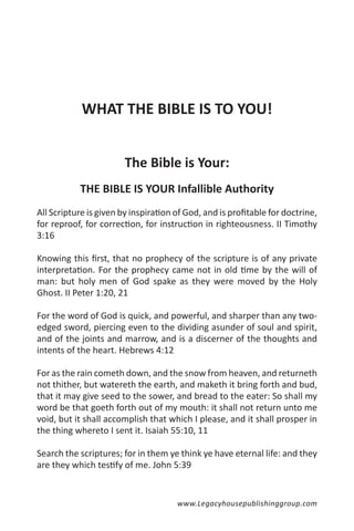 WHAT THE BIBLE IS TO YOU!


                        The Bible is Your:
           THE BIBLE IS YOUR Infallible Authority
All Scripture is given by inspiration of God, and is profitable for doctrine,
for reproof, for correction, for instruction in righteousness. II Timothy
3:16

Knowing this first, that no prophecy of the scripture is of any private
interpretation. For the prophecy came not in old time by the will of
man: but holy men of God spake as they were moved by the Holy
Ghost. II Peter 1:20, 21

For the word of God is quick, and powerful, and sharper than any two-
edged sword, piercing even to the dividing asunder of soul and spirit,
and of the joints and marrow, and is a discerner of the thoughts and
intents of the heart. Hebrews 4:12

For as the rain cometh down, and the snow from heaven, and returneth
not thither, but watereth the earth, and maketh it bring forth and bud,
that it may give seed to the sower, and bread to the eater: So shall my
word be that goeth forth out of my mouth: it shall not return unto me
void, but it shall accomplish that which I please, and it shall prosper in
the thing whereto I sent it. Isaiah 55:10, 11

Search the scriptures; for in them ye think ye have eternal life: and they
are they which testify of me. John 5:39


                                      www.Legacyhousepublishinggroup.com
 