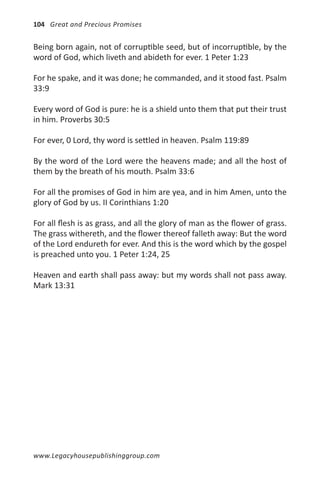 104 Great and Precious Promises


Being born again, not of corruptible seed, but of incorruptible, by the
word of God, which liveth and abideth for ever. 1 Peter 1:23

For he spake, and it was done; he commanded, and it stood fast. Psalm
33:9

Every word of God is pure: he is a shield unto them that put their trust
in him. Proverbs 30:5

For ever, 0 Lord, thy word is settled in heaven. Psalm 119:89

By the word of the Lord were the heavens made; and all the host of
them by the breath of his mouth. Psalm 33:6

For all the promises of God in him are yea, and in him Amen, unto the
glory of God by us. II Corinthians 1:20

For all flesh is as grass, and all the glory of man as the flower of grass.
The grass withereth, and the flower thereof falleth away: But the word
of the Lord endureth for ever. And this is the word which by the gospel
is preached unto you. 1 Peter 1:24, 25

Heaven and earth shall pass away: but my words shall not pass away.
Mark 13:31




www.Legacyhousepublishinggroup.com
 