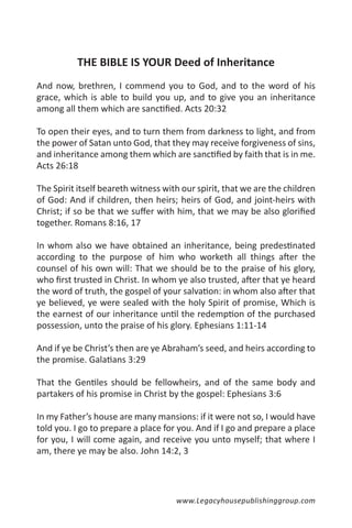 THE BIBLE IS YOUR Deed of Inheritance
And now, brethren, I commend you to God, and to the word of his
grace, which is able to build you up, and to give you an inheritance
among all them which are sanctified. Acts 20:32

To open their eyes, and to turn them from darkness to light, and from
the power of Satan unto God, that they may receive forgiveness of sins,
and inheritance among them which are sanctified by faith that is in me.
Acts 26:18

The Spirit itself beareth witness with our spirit, that we are the children
of God: And if children, then heirs; heirs of God, and joint-heirs with
Christ; if so be that we suffer with him, that we may be also glorified
together. Romans 8:16, 17

In whom also we have obtained an inheritance, being predestinated
according to the purpose of him who worketh all things after the
counsel of his own will: That we should be to the praise of his glory,
who first trusted in Christ. In whom ye also trusted, after that ye heard
the word of truth, the gospel of your salvation: in whom also after that
ye believed, ye were sealed with the holy Spirit of promise, Which is
the earnest of our inheritance until the redemption of the purchased
possession, unto the praise of his glory. Ephesians 1:11-14

And if ye be Christ’s then are ye Abraham’s seed, and heirs according to
the promise. Galatians 3:29

That the Gentiles should be fellowheirs, and of the same body and
partakers of his promise in Christ by the gospel: Ephesians 3:6

In my Father’s house are many mansions: if it were not so, I would have
told you. I go to prepare a place for you. And if I go and prepare a place
for you, I will come again, and receive you unto myself; that where I
am, there ye may be also. John 14:2, 3




                                     www.Legacyhousepublishinggroup.com
 