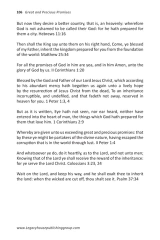106 Great and Precious Promises


But now they desire a better country, that is, an heavenly: wherefore
God is not ashamed to be called their God: for he hath prepared for
them a city. Hebrews 11:16

Then shall the King say unto them on his right hand, Come, ye blessed
of my Father, inherit the kingdom prepared for you from the foundation
of the world: Matthew 25:34

For all the promises of God in him are yea, and in him Amen, unto the
glory of God by us. II Corinthians 1:20

Blessed by the God and Father of our Lord Jesus Christ, which according
to his abundant mercy hath begotten us again unto a lively hope
by the resurrection of Jesus Christ from the dead, To an inheritance
incorruptible, and undefiled, and that fadeth not away, reserved in
heaven for you. 1 Peter 1:3, 4

But as it is written, Eye hath not seen, nor ear heard, neither have
entered into the heart of man, the things which God hath prepared for
them that love him. 1 Corinthians 2:9

Whereby are given unto us exceeding great and precious promises: that
by these ye might be partakers of the divine nature, having escaped the
corruption that is in the world through lust. II Peter 1:4

And whatsoever ye do, do it heartily, as to the Lord, and not unto men;
Knowing that of the Lord ye shall receive the reward of the inheritance:
for ye serve the Lord Christ. Colossians 3:23, 24

Wait on the Lord, and keep his way, and he shall exalt thee to inherit
the land: when the wicked are cut off, thou shalt see it. Psalm 37:34




www.Legacyhousepublishinggroup.com
 