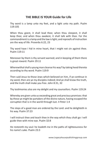 THE BIBLE IS YOUR Guide for Life
Thy word is a lamp unto my feet, and a light unto my path. Psalm
119:105

When thou goest, it shall lead thee; when thou sleepest, it shall
keep thee; and when thou awakest, it shall talk with thee. For the
commandment is a lamp and the law is light; and reproofs of instruction
are the way of life: Proverbs 6:22, 23

Thy word have I hid in mine heart, that I might not sin against thee.
Psalm 119:11

Moreover by them is thy servant warned; and in keeping of them there
is great reward. Psalm 19:11

Wherewithal shall a young man cleanse his way? by taking heed thereto
according to thy word. Psalm 119:9

Then said Jesus to those Jews which believed on him, if ye continue in
my word, then are ye my disciples indeed; And ye shall know the truth,
and the truth shall make you free. John 8:31, 32

Thy testimonies also are my delight and my counsellors. Psalm 119:24

Whereby are given unto us exceeding great and precious promises: that
by these ye might be partakers of the divine nature, having escaped the
corruption that is in the world through lust. II Peter 1:4

The steps of a good man are ordered by the Lord: and he delighteth in
his way. Psalm 37:23

I will instruct thee and teach thee in the way which thou shalt go: I will
guide thee with mine eye. Psalm 32:8

He restoreth my soul: he leadeth me in the paths of righteousness for
his name’s sake. Psalm 23:3

                                     www.Legacyhousepublishinggroup.com
 