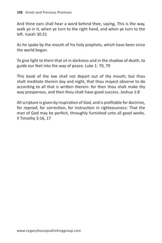 108 Great and Precious Promises


And thine ears shall hear a word behind thee, saying, This is the way,
walk ye in it, when ye turn to the right hand, and when ye turn to the
left. Isaiah 30:21

As he spake by the mouth of his holy prophets, which have been since
the world began.

To give light to them that sit in darkness and in the shadow of death, to
guide our feet into the way of peace. Luke 1: 70, 79

This book of the law shall not depart out of thy mouth; but thou
shalt meditate therein day and night, that thou mayest observe to do
according to all that is written therein: for then thou shalt make thy
way prosperous, and then thou shalt have good success. Joshua 1:8

All scripture is given by inspiration of God, and is profitable for doctrine,
for reproof, for correction, for instruction in righteousness: That the
man of God may be perfect, throughly furnished unto all good works.
II Timothy 3:16, 17




www.Legacyhousepublishinggroup.com
 