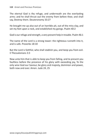 110 Great and Precious Promises


The eternal God is thy refuge, and underneath are the everlasting
arms: and he shall thrust out the enemy from before thee; and shall
say, Destroy them. Deuteronomy 33:27

He brought me up also out of an horrible pit, out of the miry clay, and
set my feet upon a rock, and established my goings. Psalm 40:2

God is our refuge and strength, a very present help in trouble. Psalm 46:1

The name of the Lord is a strong tower: the righteous runneth into it,
and is safe. Proverbs 18:10

But the Lord is faithful, who shall stablish you, and keep you from evil.
II Thessalonians 3:3

Now unto him that is able to keep you from falling, and to present you
faultless before the presence of his glory with exceeding joy, To the
only wise God our Saviour, be glory and majesty, dominion and power,
both now and ever. Amen. Jude 24, 25




www.Legacyhousepublishinggroup.com
 