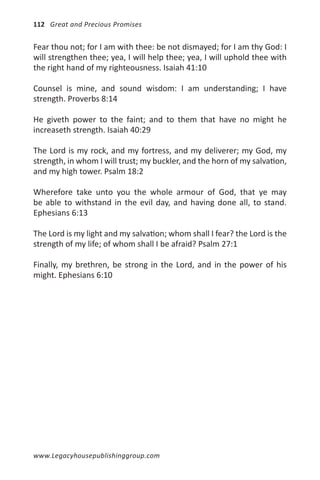 112 Great and Precious Promises


Fear thou not; for I am with thee: be not dismayed; for I am thy God: I
will strengthen thee; yea, I will help thee; yea, I will uphold thee with
the right hand of my righteousness. Isaiah 41:10

Counsel is mine, and sound wisdom: I am understanding; I have
strength. Proverbs 8:14

He giveth power to the faint; and to them that have no might he
increaseth strength. Isaiah 40:29

The Lord is my rock, and my fortress, and my deliverer; my God, my
strength, in whom I will trust; my buckler, and the horn of my salvation,
and my high tower. Psalm 18:2

Wherefore take unto you the whole armour of God, that ye may
be able to withstand in the evil day, and having done all, to stand.
Ephesians 6:13

The Lord is my light and my salvation; whom shall I fear? the Lord is the
strength of my life; of whom shall I be afraid? Psalm 27:1

Finally, my brethren, be strong in the Lord, and in the power of his
might. Ephesians 6:10




www.Legacyhousepublishinggroup.com
 