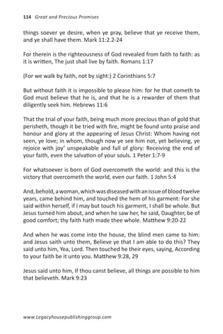 114 Great and Precious Promises


things soever ye desire, when ye pray, believe that ye receive them,
and ye shall have them. Mark 11:2.2-24

For therein is the righteousness of God revealed from faith to faith: as
it is written, The just shall live by faith. Romans 1:17

(For we walk by faith, not by sight:) 2 Corinthians 5:7

But without faith it is impossible to please him: for he that cometh to
God must believe that he is, and that he is a rewarder of them that
diligently seek him. Hebrews 11:6

That the trial of your faith, being much more precious than of gold that
perisheth, though it be tried with fire, might be found unto praise and
honour and glory at the appearing of Jesus Christ: Whom having not
seen, ye love; in whom, though now ye see him not, yet believing, ye
rejoice with joy’ unspeakable and full of glory: Receiving the end of
your faith, even the salvation of your souls. 1 Peter 1:7-9

For whatsoever is born of God overcometh the world: and this is the
victory that overcometh the world, even our faith. 1 John 5:4

And, behold, a woman, which was diseased with an issue of blood twelve
years, came behind him, and touched the hem of his garment: For she
said within herself, if I may but touch his garment, I shall be whole. But
Jesus turned him about, and when he saw her, he said, Daughter, be of
good comfort; thy faith hath made thee whole. Matthew 9:20-22

And when he was come into the house, the blind men came to him:
and Jesus saith unto them, Believe ye that I am able to do this? They
said unto him, Yea, Lord. Then touched he their eyes, saying, According
to your faith be it unto you. Matthew 9:28, 29

Jesus said unto him, If thou canst believe, all things are possible to him
that believeth. Mark 9:23




www.Legacyhousepublishinggroup.com
 
