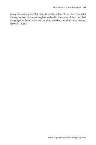 Great and Precious Promises 115


Is any sick among you? let him call for the elders of the church; and let
them pray over him anointing him with oil in the name of the Lord: And
the prayer of faith shall save the sick, and the Lord shall raise him up,
James 5:14,15a




                                    www.Legacyhousepublishinggroup.com
 