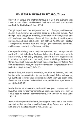 WHAT THE BIBLE HAS TO SAY ABOUT Love
Beloved, let us love one another: for love is of God; and everyone that
loveth is born of God, and knoweth God. He that loveth not knoweth
not God; for God is love. 1 John 4:7, 8

Though I speak with the tongues of men and of angels, and have not
charity, I am become as sounding brass, or a tinkling cymbal. And
though I have the gift of prophecy, and understand all mysteries, and
all knowledge; and though I have all faith, so that I could remove
mountains, and have not charity, I am nothing. And though I bestow
all my goods to feed the poor, and though I give my body to be burned,
and have not charity, it profiteth me nothing.

Charity suffereth long, and is kind; charity envieth not; charity vaunteth
not itself, is not puffed up, Doth not behave itself unseemly, seeketh
not her own, is not easily provoked, thinketh no evil; Rejoiceth not
in iniquity, but rejoiceth in the truth; Beareth all things, believeth all
things, hopeth all things, endureth all things. Charity never faileth: And
now abideth faith, hope, charity, these three; but the greatest of these
is charity. 1 Corinthians 13:1-8a, 13

Herein is love, not that we loved God, but that he loved us, and sent
his Son to be the propitiation for our sins. Beloved, if God so loved us,
we ought also to love one another. No man hath seen God at any time.
If we love one another, God dwelleth in us, and his love is perfected in
us. 1 John 4:10-12

As the Father hath loved me, so have I loved you: continue ye in my
love. If ye keep my commandments, ye shall abide in my love; even as
I have kept my Father’s commandments, and abide in his love. John
15:9, 10

He that hath my commandments, and keepeth them, he it is that loveth
me: and he that loveth me shall be loved of my Father, and I will love
him, and will manifest myself to him. John 14:21


www.Legacyhousepublishinggroup.com
 