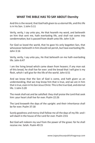 WHAT THE BIBLE HAS TO SAY ABOUT Eternity
And this is the record, that God hath given to us eternal life, and this life
is in his Son. 1 John 5:11

Verily, verily, I say unto you, He that heareth my word, and believeth
on him that sent me, hath everlasting life, and shall not come into
condemnation; but is passed from death unto life. John 5:24

For God so loved the world, that he gave his only begotten Son, that
whosoever believeth in him should not perish, but have everlasting life.
John 3:16

Verily, verily, I say unto you, He that believeth on me hath everlasting
life. John 6:47

I am the living bread which came down from heaven; if any man eat
of this bread, he shall live for ever: and the bread that I will give is my
flesh, which I will give for the life of the world. John 6:51

And we know that the Son of God is come, and hath given us an
understanding, that we may know him that is true, and we are in him
that is true, even in his Son Jesus Christ. This is the true God, and eternal
life. 1 John 5:20

The meek shall eat and be satisfied: they shall praise the Lord that seek
him: your heart shall live for ever. Psalm 22:26

The Lord knoweth the days of the upright: and their inheritance shall
be for ever. Psalm 37:18

Surely goodness and mercy shall follow me all the days of my life: and I
will dwell in the house of the Lord for ever. Psalm 23:6

But God will redeem my soul from the power of the grave: for he shall
receive me. Selah. Psalm 49:15


                                      www.Legacyhousepublishinggroup.com
 