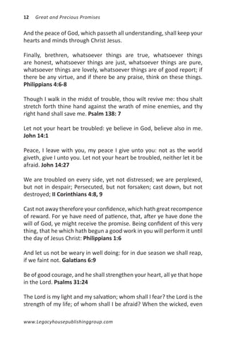 12   Great and Precious Promises


And the peace of God, which passeth all understanding, shall keep your
hearts and minds through Christ Jesus.

Finally, brethren, whatsoever things are true, whatsoever things
are honest, whatsoever things are just, whatsoever things are pure,
whatsoever things are lovely, whatsoever things are of good report; if
there be any virtue, and if there be any praise, think on these things.
Philippians 4:6-8

Though I walk in the midst of trouble, thou wilt revive me: thou shalt
stretch forth thine hand against the wrath of mine enemies, and thy
right hand shall save me. Psalm 138: 7

Let not your heart be troubled: ye believe in God, believe also in me.
John 14:1

Peace, I leave with you, my peace I give unto you: not as the world
giveth, give I unto you. Let not your heart be troubled, neither let it be
afraid. John 14:27

We are troubled on every side, yet not distressed; we are perplexed,
but not in despair; Persecuted, but not forsaken; cast down, but not
destroyed; II Corinthians 4:8, 9

Cast not away therefore your confidence, which hath great recompence
of reward. For ye have need of patience, that, after ye have done the
will of God, ye might receive the promise. Being confident of this very
thing, that he which hath begun a good work in you will perform it until
the day of Jesus Christ: Philippians 1:6

And let us not be weary in well doing: for in due season we shall reap,
if we faint not. Galatians 6:9

Be of good courage, and he shall strengthen your heart, all ye that hope
in the Lord. Psalms 31:24

The Lord is my light and my salvation; whom shall I fear? the Lord is the
strength of my life; of whom shall I be afraid? When the wicked, even

www.Legacyhousepublishinggroup.com
 