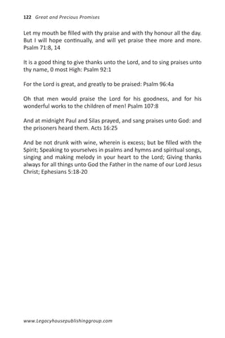 122 Great and Precious Promises


Let my mouth be filled with thy praise and with thy honour all the day.
But I will hope continually, and will yet praise thee more and more.
Psalm 71:8, 14

It is a good thing to give thanks unto the Lord, and to sing praises unto
thy name, 0 most High: Psalm 92:1

For the Lord is great, and greatly to be praised: Psalm 96:4a

Oh that men would praise the Lord for his goodness, and for his
wonderful works to the children of men! Psalm 107:8

And at midnight Paul and Silas prayed, and sang praises unto God: and
the prisoners heard them. Acts 16:25

And be not drunk with wine, wherein is excess; but be filled with the
Spirit; Speaking to yourselves in psalms and hymns and spiritual songs,
singing and making melody in your heart to the Lord; Giving thanks
always for all things unto God the Father in the name of our Lord Jesus
Christ; Ephesians 5:18-20




www.Legacyhousepublishinggroup.com
 