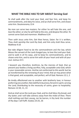 WHAT THE BIBLE HAS TO SAY ABOUT Serving God
Ye shall walk after the Lord your God, and fear him, and keep his
commandments, and obey his voice, and ye shall serve him, and cleave
unto him. Deuteronomy 13:4

No man can serve two masters: for either he will hate the one, and
love the other; or else he will hold to the one, and despise the other. Ye
cannot serve God and mammon. Matthew 6:24

Then saith Jesus unto him, Get thee hence, Satan: for it is written,
Thou shalt worship the Lord thy God, and him only shalt thou serve.
Matthew 4:10

But take diligent heed to do the commandment and the law, which
Moses the servant of the Lord charged you, to love the Lord your God,
and to walk in all his ways, and to keep his commandments, and to
cleave unto him, and to serve him with all your heart and with all your
soul. Joshua 22:5

I beseech you therefore, brethren, by the mercies of God, that ye
present your bodies a living sacrifice, holy, acceptable unto God, which
is your reasonable service. And be not conformed to this world: but be
ye transformed by the renewing of your mind, that ye may prove what
is that good, and acceptable, and perfect, will of God. Romans 12:1, 2

Be kindly affectioned one to another with brotherly love; in honour
preferring one another; Not slothful in business; fervent in spirit; serving
the Lord; Distributing to the necessity of saints; given to hospitality.
Romans 12:10, 11, 13

And ye shall serve the Lord your God, and he shall bless thy bread, and
thy water; and I will take sickness away from the midst of thee. There
shall nothing cast their young, nor be barren, in thy land: the number
of thy days I will fulfil. Exodus 23:25, 26




                                      www.Legacyhousepublishinggroup.com
 