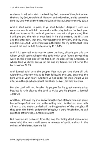 124 Great and Precious Promises


And now, Israel, what doth the Lord thy God require of thee, but to fear
the Lord thy God, to walk in all his ways, and to love him, and to serve the
Lord thy God with all thy heart and with all thy soul, Deuteronomy 10:12

And it shall come to pass, if ye shall hearken diligently unto my
commandments which I command you this day, to love the Lord your
God, and to serve him with all your heart and with all your soul, That
I will give you the rain of your land in his due season, the first rain
and the latter rain, that thou mayest gather in thy corn, and thy wine,
and thine oil. And I will send grass in thy fields for thy cattle, that thou
mayest eat and be full. Deuteronomy 11:13-15

And if it seem evil unto you to serve the Lord, choose you this day
whom ye will serve; whether the gods which your fathers served that
were on the other side of the flood, or the gods of the Amorites, in
whose land ye dwell: but as for me and my house, we will serve the
Lord. Joshua 24:15

And Samuel said unto the people, Fear not: ye have done all this
wickedness: yet turn not aside from following the Lord, but serve the
Lord with all your heart; And turn ye not aside: for then should ye go
after vain things, which cannot profit nor deliver; for they are vain.

For the Lord will not forsake his people for his great name’s sake:
because it hath pleased the Lord to make you his people. 1 Samuel
12:20-22

And thou, Solomon my son, know thou the God of thy father, and serve
him with a perfect heart and with a willing mind: for the Lord searcheth
all hearts, and understandeth all the imaginations of the thoughts: if
thou seek him, he will be found of thee; but if thou forsake him, he will
cast thee off for ever. 1 Chronicles 28: 9

But now we are delivered from the law, that being dead wherein we
were held; that we should serve in newness of spirit, and not in the
oldness of the letter. Romans 7:6




www.Legacyhousepublishinggroup.com
 