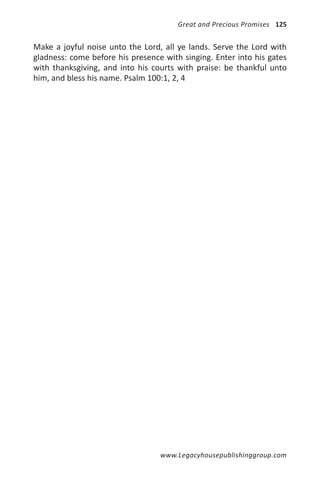 Great and Precious Promises 125


Make a joyful noise unto the Lord, all ye lands. Serve the Lord with
gladness: come before his presence with singing. Enter into his gates
with thanksgiving, and into his courts with praise: be thankful unto
him, and bless his name. Psalm 100:1, 2, 4




                                  www.Legacyhousepublishinggroup.com
 