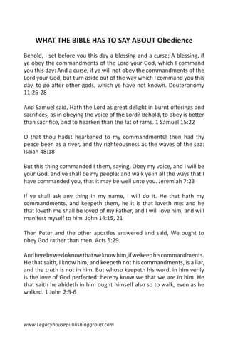 WHAT THE BIBLE HAS TO SAY ABOUT Obedience
Behold, I set before you this day a blessing and a curse; A blessing, if
ye obey the commandments of the Lord your God, which I command
you this day: And a curse, if ye will not obey the commandments of the
Lord your God, but turn aside out of the way which I command you this
day, to go after other gods, which ye have not known. Deuteronomy
11:26-28

And Samuel said, Hath the Lord as great delight in burnt offerings and
sacrifices, as in obeying the voice of the Lord? Behold, to obey is better
than sacrifice, and to hearken than the fat of rams. 1 Samuel 15:22

O that thou hadst hearkened to my commandments! then had thy
peace been as a river, and thy righteousness as the waves of the sea:
Isaiah 48:18

But this thing commanded I them, saying, Obey my voice, and I will be
your God, and ye shall be my people: and walk ye in all the ways that I
have commanded you, that it may be well unto you. Jeremiah 7:23

If ye shall ask any thing in my name, I will do it. He that hath my
commandments, and keepeth them, he it is that loveth me: and he
that loveth me shall be loved of my Father, and I will love him, and will
manifest myself to him. John 14:15, 21

Then Peter and the other apostles answered and said, We ought to
obey God rather than men. Acts 5:29

And hereby we do know that we know him, if we keep his commandments.
He that saith, I know him, and keepeth not his commandments, is a liar,
and the truth is not in him. But whoso keepeth his word, in him verily
is the love of God perfected: hereby know we that we are in him. He
that saith he abideth in him ought himself also so to walk, even as he
walked. 1 John 2:3-6




www.Legacyhousepublishinggroup.com
 