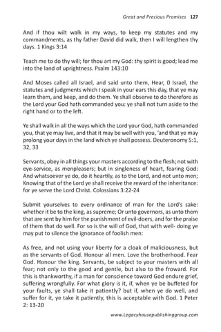 Great and Precious Promises 127


And if thou wilt walk in my ways, to keep my statutes and my
commandments, as thy father David did walk, then I will lengthen thy
days. 1 Kings 3:14

Teach me to do thy will; for thou art my God: thy spirit is good; lead me
into the land of uprightness. Psalm 143:10

And Moses called all Israel, and said unto them, Hear, 0 Israel, the
statutes and judgments which I speak in your ears this day, that ye may
learn them, and keep, and do them. Ye shall observe to do therefore as
the Lord your God hath commanded you: ye shall not turn aside to the
right hand or to the left.

Ye shall walk in all the ways which the Lord your God, hath commanded
you, that ye may live, and that it may be well with you, ‘and that ye may
prolong your days in the land which ye shall possess. Deuteronomy 5:1,
32, 33

Servants, obey in all things your masters according to the flesh; not with
eye-service, as menpleasers; but in singleness of heart, fearing God:
And whatsoever ye do, do it heartily, as to the Lord, and not unto men;
Knowing that of the Lord ye shall receive the reward of the inheritance:
for ye serve the Lord Christ. Colossians 3:22-24

Submit yourselves to every ordinance of man for the Lord’s sake:
whether it be to the king, as supreme; Or unto governors, as unto them
that are sent by him for the punishment of evil-doers, and for the praise
of them that do well. For so is the will of God, that with well- doing ye
may put to silence the ignorance of foolish men:

As free, and not using your liberty for a cloak of maliciousness, but
as the servants of God. Honour all men. Love the brotherhood. Fear
God. Honour the king. Servants, be subject to your masters with all
fear; not only to the good and gentle, but also to the froward. For
this is thankworthy, if a man for conscience toward God endure grief,
suffering wrongfully. For what glory is it, if, when ye be buffeted for
your faults, ye shall take it patiently? but if, when ye do well, and
suffer for it, ye take it patiently, this is acceptable with God. 1 Peter
2: 13-20
                                     www.Legacyhousepublishinggroup.com
 