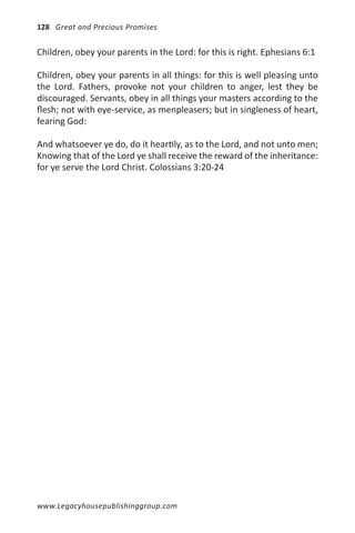 128 Great and Precious Promises


Children, obey your parents in the Lord: for this is right. Ephesians 6:1

Children, obey your parents in all things: for this is well pleasing unto
the Lord. Fathers, provoke not your children to anger, lest they be
discouraged. Servants, obey in all things your masters according to the
flesh; not with eye-service, as menpleasers; but in singleness of heart,
fearing God:

And whatsoever ye do, do it heartily, as to the Lord, and not unto men;
Knowing that of the Lord ye shall receive the reward of the inheritance:
for ye serve the Lord Christ. Colossians 3:20-24




www.Legacyhousepublishinggroup.com
 