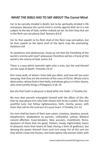 WHAT THE BIBLE HAS TO SAY ABOUT The Carnal Mind
For to be carnally minded is death; but to be spiritually minded is life
and peace. Because the carnal mind is enmity against God: for it is not
subject to the law of God, neither indeed can be. So then they that are
in the flesh can not please God. Romans 8:6-8

For he that soweth to his flesh shall of the flesh reap corruption, but
he that soweth to the Spirit shall of the Spirit reap life everlasting.
Galatians 6:8

Ye adulterers and adulteresses, know ye not that the friendship of the
world is enmity with God? whosoever therefore will be a friend of the
world is the enemy of God. James 4:4

There is a way which seemeth right unto a man, but the end thereof
are the ways of death. Proverbs 14:12

(For many walk, of whom I have told you often, and now tell you even
weeping, that they are the enemies of the cross of Christ: Whose end is
destruction, whose God is their belly, and whose glory is in their shame,
who mind earthly things.) Philippians 3:18, 19

But she that liveth in pleasure is dead while she liveth. 1 Timothy 5;6.

No man that warreth entangleth himself with the affairs of this life;
that he may please him who hath chosen him to be a soldier. Flee also
youthful lusts: but follow righteousness, faith, charity, peace, with
them that call on the Lord out of a pure heart. II Timothy 2:4, 22

For men shall be lovers of their own selves, covetous, boasters, proud,
blasphemers, disobedient to parents, unthankful, unholy, Without
natural affection, truce-breakers, false accusers, incontinent, fierce,
despisers of those that are good, Traitors, heady, highminded, lovers
of pleasure more than lovers of God; Having a form of godliness, but
denying the power thereof: from such turn away. For of this sort are
they which creep into houses, and lead captive silly women laden with

                                    www.Legacyhousepublishinggroup.com
 