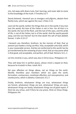 130 Great and Precious Promises


sins, led away with divers lusts, Ever learning, and never able to come
to the knowledge of the truth. II Timothy 3:2-7

Dearly beloved, I beseech you as strangers and pilgrims, abstain from
fleshly lusts, which war against the soul; 1 Peter 2:11

Love not the world, neither the things that are in the world, If any man
love the world, the love of the Father is not in him. For all that is in
the world, the lust of the flesh, and the lust of the eyes, and the pride
of life, is not of the Father, but is of the world. And the world passeth
away, and the lust thereof: but he that doeth the will of God abideth
forever. 1 John 2:15-17

I beseech you therefore, brethren, by the mercies of God, that ye
present your bodies a living sacrifice, holy, acceptable unto God, which
is your reasonable service. And be not conformed to this world: but be
ye transformed by the renewing of your mind, that ye may prove what
is that good, and acceptable, and perfect, will of God. Romans 12:1, 2

Let this mind be in you, which was also in Christ Jesus. Philippians 2:5

Thou wilt keep him in perfect peace, whose mind is stayed on thee:
because he trusteth in thee. Isaiah 26:3

Set your affection on things above, not on things on the earth.
Mortify therefore your members which are upon the earth;
fornication, uncleanness, inordinate affection, evil concupiscence, and
covetousness, which is idolatry: Colossians 3:2, 5

Finally, brethren, whatsoever things are true, whatsoever things
are honest, whatsoever things are just, whatsoever things are pure,
whatsoever things are lovely, whatsoever things are of good report; if
there be any virtue, and if there be any praise, think on these things.
Philippians 4:8




www.Legacyhousepublishinggroup.com
 