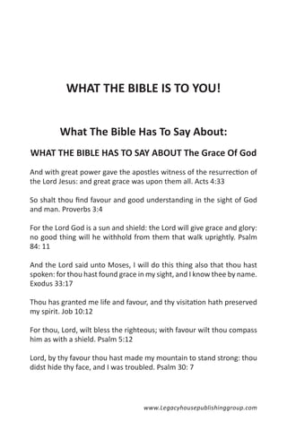 WHAT THE BIBLE IS TO YOU!


         What The Bible Has To Say About:
WHAT THE BIBLE HAS TO SAY ABOUT The Grace Of God
And with great power gave the apostles witness of the resurrection of
the Lord Jesus: and great grace was upon them all. Acts 4:33

So shalt thou find favour and good understanding in the sight of God
and man. Proverbs 3:4

For the Lord God is a sun and shield: the Lord will give grace and glory:
no good thing will he withhold from them that walk uprightly. Psalm
84: 11

And the Lord said unto Moses, I will do this thing also that thou hast
spoken: for thou hast found grace in my sight, and I know thee by name.
Exodus 33:17

Thou has granted me life and favour, and thy visitation hath preserved
my spirit. Job 10:12

For thou, Lord, wilt bless the righteous; with favour wilt thou compass
him as with a shield. Psalm 5:12

Lord, by thy favour thou hast made my mountain to stand strong: thou
didst hide thy face, and I was troubled. Psalm 30: 7




                                    www.Legacyhousepublishinggroup.com
 