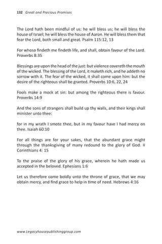 132 Great and Precious Promises



The Lord hath been mindful of us: he will bless us; he will bless the
house of Israel; he will bless the house of Aaron. He will bless them that
fear the Lord, both small and great. Psalm 115:12, 13

For whoso findeth me findeth life, and shall, obtain favour of the Lord.
Proverbs 8:35

Blessings are upon the head of the just: but violence covereth the mouth
of the wicked. The blessing of the Lord, it maketh rich, and he addeth no
sorrow with it. The fear of the wicked, it shall come upon him: but the
desire of the righteous shall be granted. Proverbs 10:6, 22, 24

Fools make a mock at sin: but among the righteous there is favour.
Proverbs 14:9

And the sons of strangers shall build up thy walls, and their kings shall
minister unto thee:

for in my wrath I smote thee, but in my favour have I had mercy on
thee. Isaiah 60:10

For all things are for your sakes, that the abundant grace might
through the thanksgiving of many redound to the glory of God. II
Corinthians 4: 15

To the praise of the glory of his grace, wherein he hath made us
accepted in the beloved. Ephesians 1:6

Let us therefore come boldly unto the throne of grace, that we may
obtain mercy, and find grace to help in time of need. Hebrews 4:16




www.Legacyhousepublishinggroup.com
 