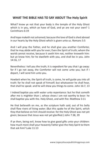 WHAT THE BIBLE HAS TO SAY ABOUT The Holy Spirit
What? know ye not that your body is the temple of the Holy Ghost
which is in you, which ye have of God, and ye are not your own? 1
Corinthians 6:19

And hope maketh not ashamed; because the love of God is shed abroad
in our hearts by the Holy Ghost which is given unto us. Romans 5:5

And I will pray the Father, and he shall give you another Comforter,
that he may abide with you for ever; Even the Spirit of truth; whom the
world cannot receive, because it seeth him not, neither knoweth him:
but ye know him; for he dwelleth with you, and shall be in you. John
14:16, 17

Nevertheless I tell you the truth; It is expedient for you that I go away:
for if I go not away, the Comforter will not come unto you; but if I
depart, I will send him unto you.

Howbeit when he, the Spirit of truth, is come, he will guide you into all
truth: for he shall not speak of himself; but whatsoever he shall hear,
that shall he speak: and he will shew you things to come. John 16:7, 13

I indeed baptize you with water unto repentance: but he that cometh
after me is mightier than I, whose shoes I am not worthy to bear: he
shall baptize you with the. Holy Ghost, and with fire: Matthew 3:11

He that believeth on me, as the scripture hath said, out of his belly
shall flow rivers of living water. (But this spake he of the Spirit, which
they that believe on him should receive: for the Holy Ghost was not yet
given; because that Jesus was not yet glorified.) John 7:38, 39

If ye then, being evil, know how to give good gifts unto your children:
how much more shall your heavenly Father give the Holy Spirit to them
that ask him? Luke 11:13




                                     www.Legacyhousepublishinggroup.com
 