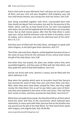 134 Great and Precious Promises


And it shall come to pass afterward, that I will pour out my spirit upon
all flesh; and your sons and your daughters shall prophesy, your old
men shall dream dreams, your young men shall see visions: Joel 2:28

And, being assembled together with them, commanded them that
they should not depart from Jerusalem, but wait for the promise of the
Father, which, saith he, ye have heard of me. For John truly baptized
with water; but ye shall be baptized with the Holy Ghost not many days
hence. But ye shall receive power, after that the Holy Ghost is come
upon you: and ye shall be witnesses unto me both in Jerusalem, and in
all Judaea, and in Samaria, and unto the uttermost part of the earth.
Acts 1:4, 5, 8

And they were all filled with the Holy Ghost, and began to speak with
other tongues, as the Spirit gave them utterance. Acts 2:4

Then Peter said unto them, Repent, and be baptized everyone of you in
the name of Jesus Christ for the remission of sins, and ye shall receive
the gift of the Holy Ghost. Acts 2:38

And when they had prayed, the place was shaken where they were
assembled together; and they were all filled with the Holy Ghost, and
they spake the word of God with boldness. Acts 4:31

And be not drunk with wine, wherein is excess; but be filled with the
Spirit; Ephesians 5:18

Now when the apostles which were at Jerusalem heard that Samaria
had received the word of God, they sent unto them Peter and John:
Who, when they were come down, prayed for them, that they might
receive the Holy Ghost: (For as yet he was fallen upon none of them:
only they were baptized in the name of the Lord Jesus). Then laid they
their hands on them, and they received the Holy Ghost. Acts 8:14-17

While Peter yet spake these words, the Holy Ghost fell on all them which
heard the word. And they of the circumcision which believed were
astonished, as many came with Peter, because that on the Gentiles also
was poured out the gift of the Holy Ghost. For they heard them speak
with tongues, and magnify God. Acts 10:44-46a
www.Legacyhousepublishinggroup.com
 