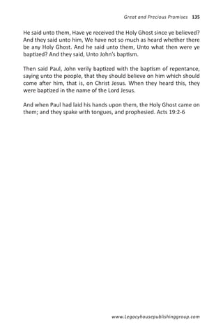 Great and Precious Promises 135


He said unto them, Have ye received the Holy Ghost since ye believed?
And they said unto him, We have not so much as heard whether there
be any Holy Ghost. And he said unto them, Unto what then were ye
baptized? And they said, Unto John’s baptism.

Then said Paul, John verily baptized with the baptism of repentance,
saying unto the people, that they should believe on him which should
come after him, that is, on Christ Jesus. When they heard this, they
were baptized in the name of the Lord Jesus.

And when Paul had laid his hands upon them, the Holy Ghost came on
them; and they spake with tongues, and prophesied. Acts 19:2-6




                                  www.Legacyhousepublishinggroup.com
 