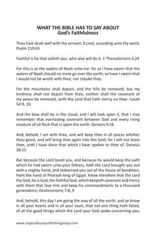 WHAT THE BIBLE HAS TO SAY ABOUT
                   God’s Faithfulness
Thou hast dealt well with thy servant, 0 Lord, according unto thy word.
Psalm 119:65

Faithful is he that calleth you, who also will do it. 1 Thessalonians 5:24

For this is as the waters of Noah unto me: for as I have sworn that the
waters of Noah should no more go over the earth; so have I sworn that
I would not be wroth with thee, nor rebuke thee.

For the mountains shall depart, and the hills be removed; but my
kindness shall not depart from thee, neither shall the covenant of
my peace be removed, saith the Lord that hath mercy on thee. Isaiah
54:9, 10

And the bow shall be in the cloud; and I will look upon it, that I may
remember that everlasting covenant between God and every living
creature of all flesh that is upon the earth. Genesis 9:16

And, behold, I am with thee, and will keep thee in all places whither
thou goest, and will bring thee again into this land; for I will not leave
thee, until I have done that which I have spoken to thee of. Genesis
28:15

But because the Lord loved you, and because he would keep the oath
which he had sworn unto your fathers, hath the Lord brought you out
with a mighty hand, and redeemed you out of the house of bondmen,
from the hand of Pharaoh king of Egypt. Know therefore that the Lord
thy God, he is God, the faithful God, which keepeth covenant and mercy
with them that love him and keep his commandments to a thousand
generations; Deuteronomy 7:8, 9

And, behold, this day I am going the way of all the earth: and ye know
in all your hearts and in all your souls, that not one thing hath failed,
of all the good things which the Lord your God spake concerning you;

www.Legacyhousepublishinggroup.com
 